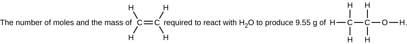This figure includes two structural formulas. It reads, “The number of moles and the mass of,” which is followed by a structure with two C atoms connected with a horizontal double bond at the center. The C atom to the left has H atoms bonded above and to the left and below and to the left. The C atom to the right has H atoms bonded above and to the right and below and to the right. Following this structure, the figure reads, “required to react with H subscript 2 O to produce 9.55 g of,” which is followed by a structure with two C atoms connected with a horizontal single bond. The C atom to the left has H atoms bonded above, to the left, and below. The C atom to the right has H atoms bonded above and below. To the right, an O atom forms a single bond with the C atom. A single H atom is bonded to the right side of the O atom.